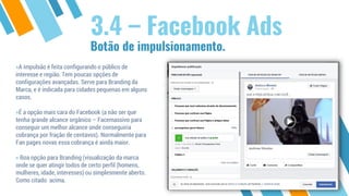 Botão de impulsionamento.
3.4 – Facebook Ads
»A impulsão é feita configurando o público de
interesse e região. Tem poucas opções de
configurações avançadas. Serve para Branding da
Marca, e é indicada para cidades pequenas em alguns
casos.
»É a opção mais cara do Facebook (a não ser que
tenha grande alcance orgânico – Facemassivo para
conseguir um melhor alcance onde conseguiria
cobrança por fração de centavos). Normalmente para
Fan pages novas essa cobrança é ainda maior.
» Boa opção para Branding (visualização da marca
onde se quer atingir todos de certo perfil (homens,
mulheres, idade, interesses) ou simplesmente aberto.
Como citado acima.
 