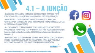 4.1 – A JUNÇÃO
Para maiores informações procure o SEBRAE mais perto de você ou ligue 08005700800
»FACEBOOK, INSTAGRAM E SMS SÃO CONSIDERADOS TRÁFEGO PARA
IDENTIFICAR SEU LEAD (INTERESSADO NO SEU PRODUTO/SERVIÇO)
»ONDE ESSES LEADS SÃO DIRECIONADOS PARA O SITE, FONE, OU
WHATSAPP DA EMPRESA(NO CASO DO WHATSAPP TABALHAMOS AS LISTAS
DE RETENÇAO E CONVERSÃO).
»O LEAD QUANDO TE PROCURA ELE TEM VÁRIOS NIVEIS DE INTERESSE:
URGENTE (vai fechar logo), TEM INTERESSE MAS NÃO AGORA(irá comprar em
breve e esta levantando mercado), CURIOSO(ouviu falar mas não sabe se é
bom etc...).
»EM TODO CASO ELES DEVEM SER SEMPRE IMPACTADOS COM CONTEÚDOS
DO SEU NEGÓCIO (EDUCAR, ENTRETER,VENDER). PARA QUE VOCÊ SEJA
RELEVANTE PARA ESSE PÚBLICO E VENDA COM RECORRÊNCIA.
 