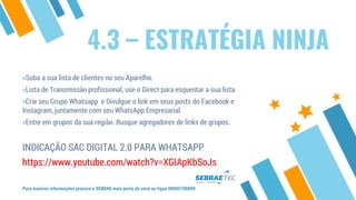4.3 – ESTRATÉGIA NINJA
»Suba a sua lista de clientes no seu Aparelho.
»Lista de Transmissão profissional, use o Direct para esquentar a sua lista
»Crie seu Grupo Whatsapp e Divulgue o link em seus posts do Facebook e
Instagram, juntamente com seu WhatsApp Empresarial.
»Entre em grupos da sua região. Busque agregadores de links de grupos.
INDICAÇÃO SAC DIGITAL 2.0 PARA WHATSAPP
https://www.youtube.com/watch?v=XGIApKbSoJs
Para maiores informações procure o SEBRAE mais perto de você ou ligue 08005700800
 