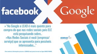 »"No Google o LEAD é mais quente para
compra do que nas redes sociais pois ELE
está pesquisando sobre..
»Nas Redes Sociais é você (empresa/
serviço) que se apresenta para possíveis
interessados..."
Para maiores informações procure o SEBRAE mais perto de você ou ligue 08005700800
 