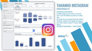 Para maiores informações procure o SEBRAE mais perto de você ou ligue 08005700800
TAMANHO INSTAGRAM
PARAUAPEBAS-PA
[TAMANHO DO INSTAGRAM]
È a Rede Social que mais cresce, em abril de
2017, eram 700 milhões de usuários no mundo
todo.
De acordo com uma pesquisa feita pelo próprio
Facebook, os tópicos mais falados no Instagram
são: moda e beleza, comida, TV, Filmes, Hobbies e
Música.
INTAGRAM PARAUAPEBAS – 27MIL PESSOAS
 