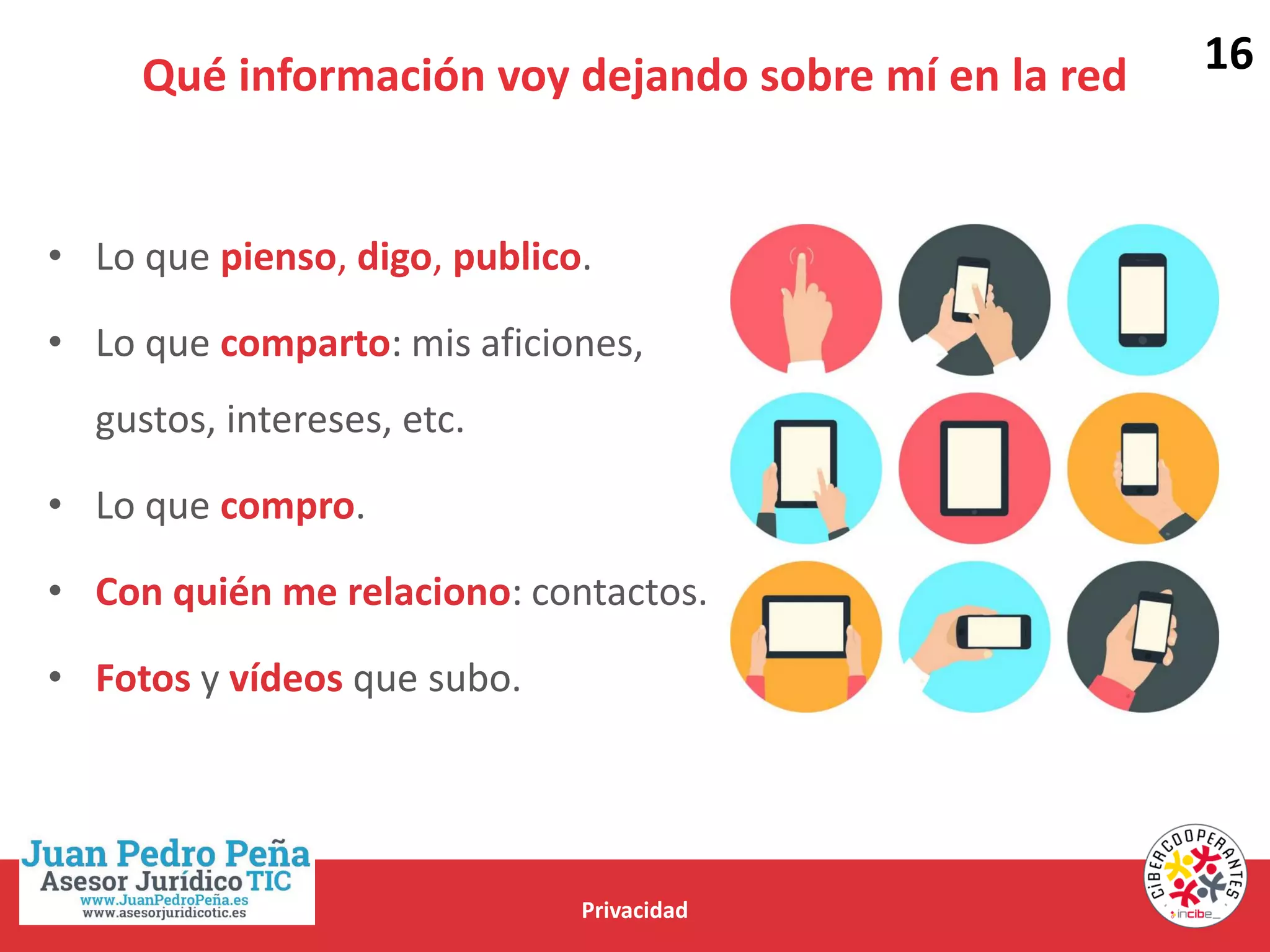 Qué información voy dejando sobre mí en la red
Privacidad
• Lo que pienso, digo, publico.
• Lo que comparto: mis aficiones,
gustos, intereses, etc.
• Lo que compro.
• Con quién me relaciono: contactos.
• Fotos y vídeos que subo.
16
 