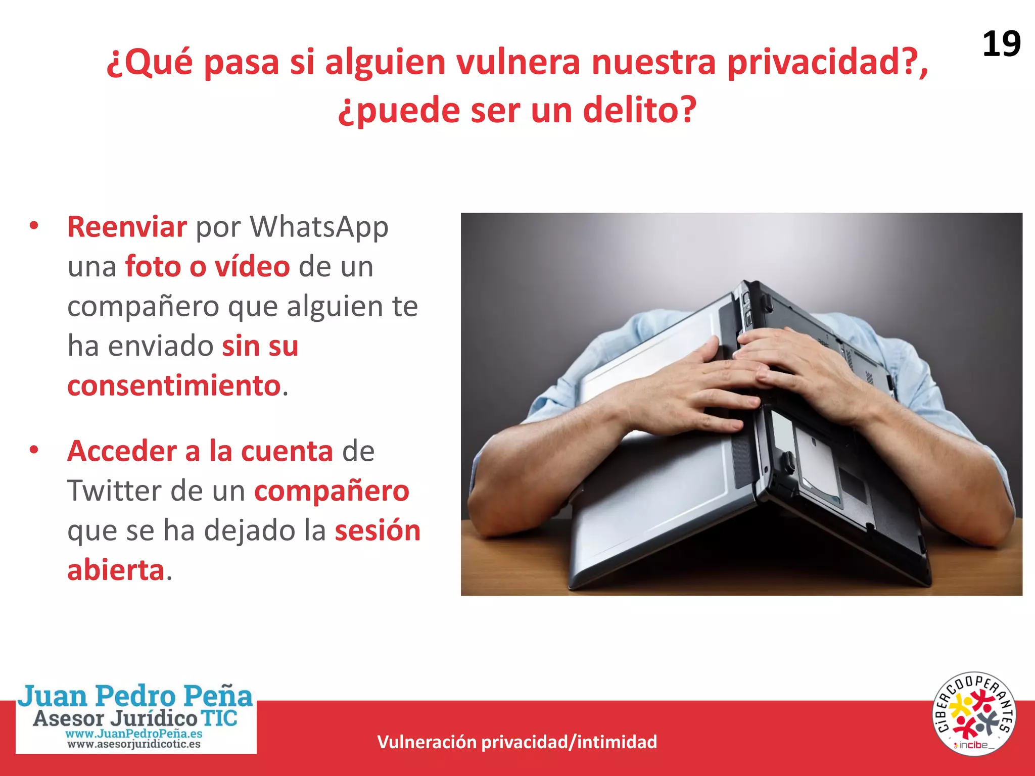¿Qué pasa si alguien vulnera nuestra privacidad?,
¿puede ser un delito?
Vulneración privacidad/intimidad
• Reenviar por WhatsApp
una foto o vídeo de un
compañero que alguien te
ha enviado sin su
consentimiento.
• Acceder a la cuenta de
Twitter de un compañero
que se ha dejado la sesión
abierta.
19
 
