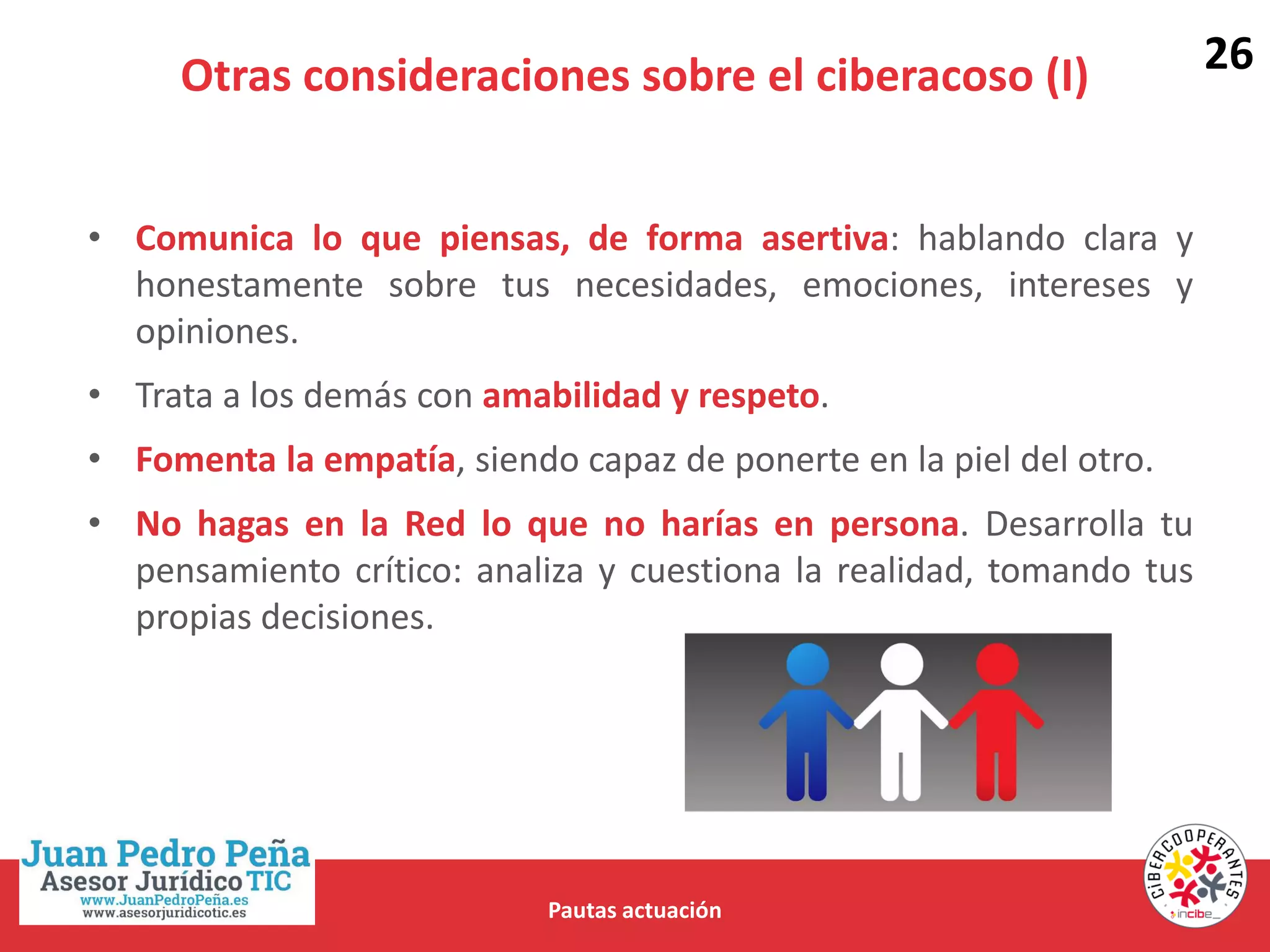 Otras consideraciones sobre el ciberacoso (I)
Pautas actuación
• Comunica lo que piensas, de forma asertiva: hablando clara y
honestamente sobre tus necesidades, emociones, intereses y
opiniones.
• Trata a los demás con amabilidad y respeto.
• Fomenta la empatía, siendo capaz de ponerte en la piel del otro.
• No hagas en la Red lo que no harías en persona. Desarrolla tu
pensamiento crítico: analiza y cuestiona la realidad, tomando tus
propias decisiones.
26
 