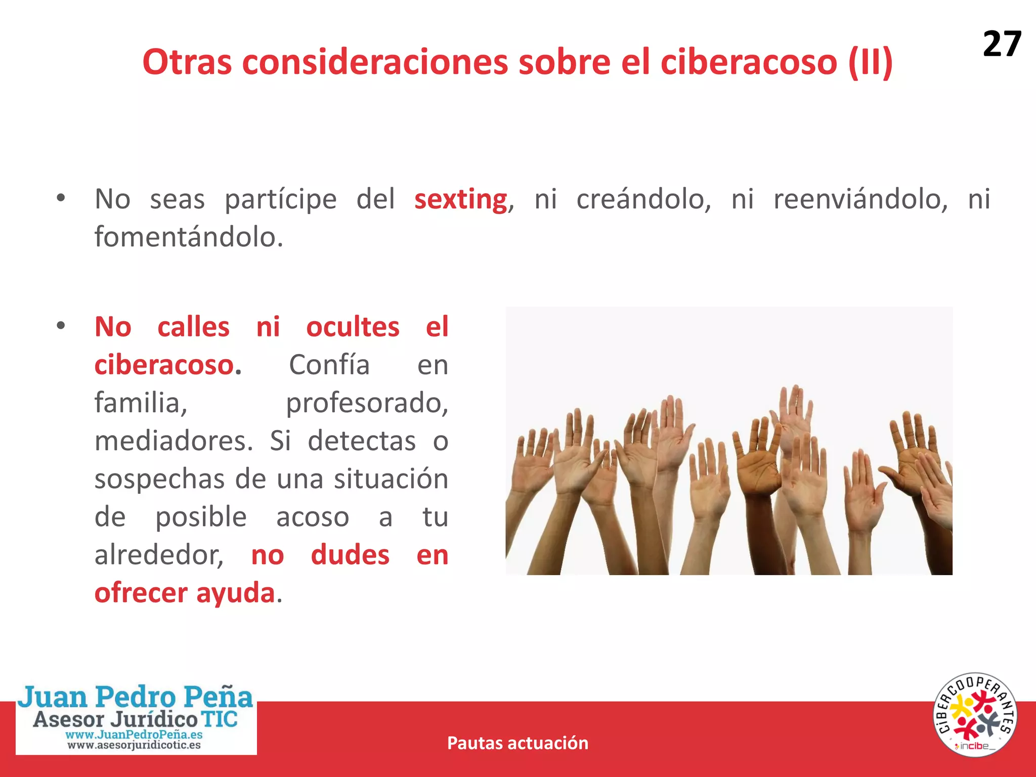 Otras consideraciones sobre el ciberacoso (II)
Pautas actuación
• No seas partícipe del sexting, ni creándolo, ni reenviándolo, ni
fomentándolo.
• No calles ni ocultes el
ciberacoso. Confía en
familia, profesorado,
mediadores. Si detectas o
sospechas de una situación
de posible acoso a tu
alrededor, no dudes en
ofrecer ayuda.
27
 