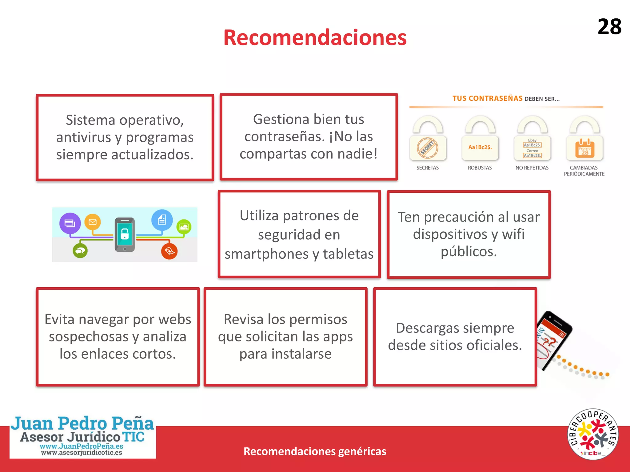 Recomendaciones
Recomendaciones genéricas
Sistema operativo,
antivirus y programas
siempre actualizados.
Gestiona bien tus
contraseñas. ¡No las
compartas con nadie!
Utiliza patrones de
seguridad en
smartphones y tabletas
Ten precaución al usar
dispositivos y wifi
públicos.
Evita navegar por webs
sospechosas y analiza
los enlaces cortos.
Descargas siempre
desde sitios oficiales.
Revisa los permisos
que solicitan las apps
para instalarse
28
 