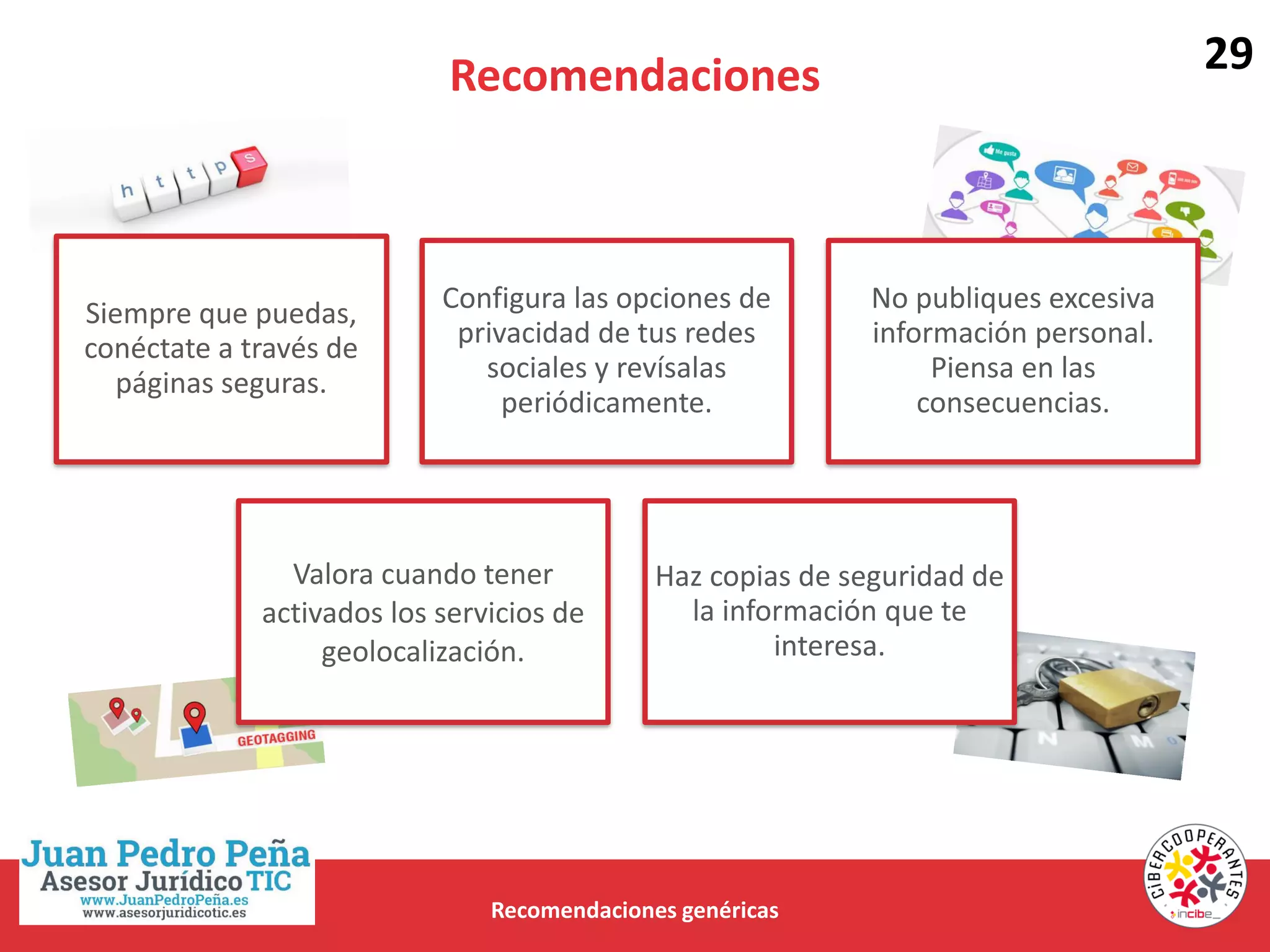 Recomendaciones
Recomendaciones genéricas
Siempre que puedas,
conéctate a través de
páginas seguras.
Configura las opciones de
privacidad de tus redes
sociales y revísalas
periódicamente.
No publiques excesiva
información personal.
Piensa en las
consecuencias.
Valora cuando tener
activados los servicios de
geolocalización.
Haz copias de seguridad de
la información que te
interesa.
29
 