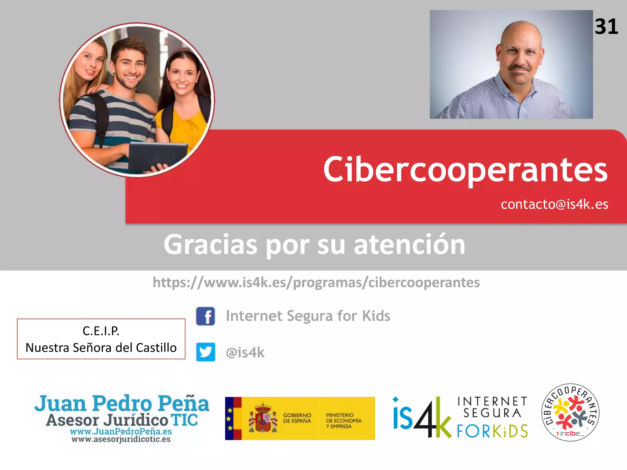 Gracias por su atención
https://www.is4k.es/programas/cibercooperantes
Escuela Cibersegura
Promoción del uso seguro y responsable de Internet entre los menores
Cibercooperantes
contacto@is4k.es
Internet Segura for Kids
@is4k
31
C.E.I.P.
Nuestra Señora del Castillo
 