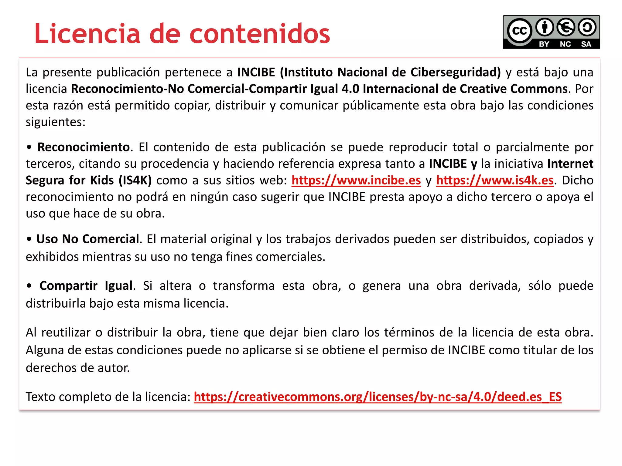 La presente publicación pertenece a INCIBE (Instituto Nacional de Ciberseguridad) y está bajo una
licencia Reconocimiento-No Comercial-Compartir Igual 4.0 Internacional de Creative Commons. Por
esta razón está permitido copiar, distribuir y comunicar públicamente esta obra bajo las condiciones
siguientes:
• Reconocimiento. El contenido de esta publicación se puede reproducir total o parcialmente por
terceros, citando su procedencia y haciendo referencia expresa tanto a INCIBE y la iniciativa Internet
Segura for Kids (IS4K) como a sus sitios web: https://www.incibe.es y https://www.is4k.es. Dicho
reconocimiento no podrá en ningún caso sugerir que INCIBE presta apoyo a dicho tercero o apoya el
uso que hace de su obra.
• Uso No Comercial. El material original y los trabajos derivados pueden ser distribuidos, copiados y
exhibidos mientras su uso no tenga fines comerciales.
• Compartir Igual. Si altera o transforma esta obra, o genera una obra derivada, sólo puede
distribuirla bajo esta misma licencia.
Al reutilizar o distribuir la obra, tiene que dejar bien claro los términos de la licencia de esta obra.
Alguna de estas condiciones puede no aplicarse si se obtiene el permiso de INCIBE como titular de los
derechos de autor.
Texto completo de la licencia: https://creativecommons.org/licenses/by-nc-sa/4.0/deed.es_ES
Licencia de contenidos
 