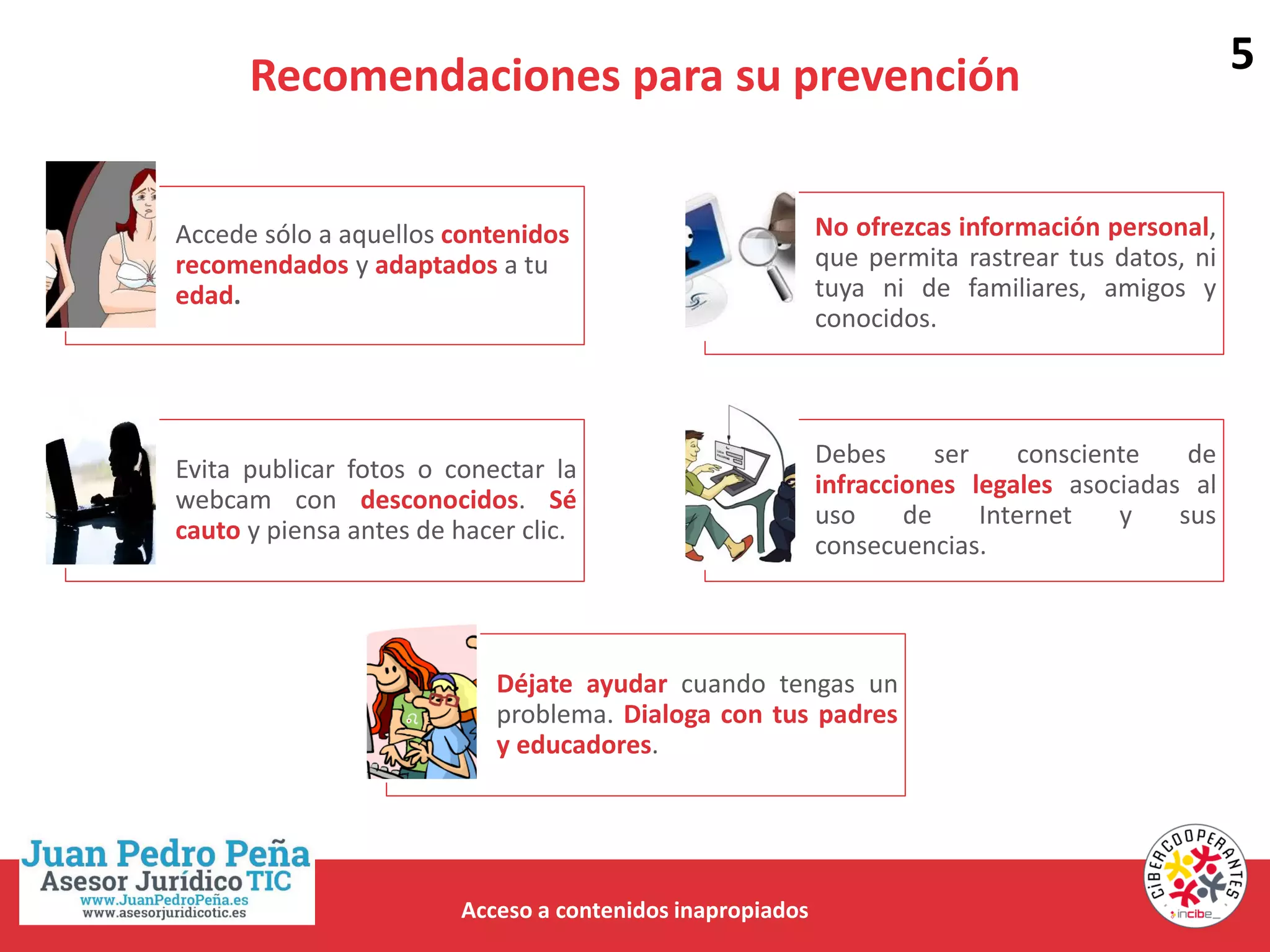 Recomendaciones para su prevención
Acceso a contenidos inapropiados
Accede sólo a aquellos contenidos
recomendados y adaptados a tu
edad.
No ofrezcas información personal,
que permita rastrear tus datos, ni
tuya ni de familiares, amigos y
conocidos.
Evita publicar fotos o conectar la
webcam con desconocidos. Sé
cauto y piensa antes de hacer clic.
Debes ser consciente de
infracciones legales asociadas al
uso de Internet y sus
consecuencias.
Déjate ayudar cuando tengas un
problema. Dialoga con tus padres
y educadores.
5
 