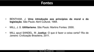 • BENTHAM, J. Uma introdução aos princípios da moral e da
legislação. São Paulo: Abril Cultural, 1984.
• MILL, J. S. Utilitarismo. São Paulo: Martins Fontes: 2000.
• MILL apud SANDEL, M. Justiça: O que é fazer a coisa certa? Rio de
Janeiro: Civilização Brasileira, 2011.
Fontes
 