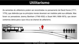 Utilitarismo
As sementes do utilitarismo podem ser encontradas no pensamento de David Hume (1711-
1776), que defendia que os princípios morais deveriam ser medidos pela sua utilidade. Mas
foram os pensadores Jeremy Bentham (1748-1832) e Stuart Mill (1806-1873), que deram
contornos claros para o que viria a se chamar de utilitarismo.
 