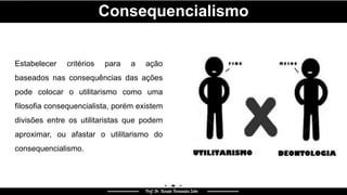 Consequencialismo
Estabelecer critérios para a ação
baseados nas consequências das ações
pode colocar o utilitarismo como uma
filosofia consequencialista, porém existem
divisões entre os utilitaristas que podem
aproximar, ou afastar o utilitarismo do
consequencialismo.
 