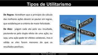 Tipos de Utilitarismo
De Regras: Acreditam que o princípio do cálculo
das melhores ações devem se pautar em regras,
que estabeleçam o critério de maior felicidade.
De Atos: julgam cada ato pelo seu resultado,
pautando-se pelo duplo efeito de uma ação, ou
seja, uma ação pode ter efeitos colaterais, mas é
válida se eles forem menores do que os
resultados positivos.
 