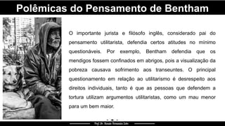 Polêmicas do Pensamento de Bentham
O importante jurista e filósofo inglês, considerado pai do
pensamento utilitarista, defendia certos atitudes no mínimo
questionáveis. Por exemplo, Bentham defendia que os
mendigos fossem confinados em abrigos, pois a visualização da
pobreza causava sofrimento aos transeuntes. O principal
questionamento em relação ao utilitarismo é desrespeito aos
direitos individuais, tanto é que as pessoas que defendem a
tortura utilizam argumentos utilitaristas, como um mau menor
para um bem maior.
 