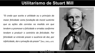 Utilitarismo de Stuart Mill
“O credo que aceita a utilidade ou o princípio da
maior felicidade como fundação da moral sustenta
que as ações são corretas na medida em que
tendem a promover a felicidade e erradas conforme
tendam a produzir o contrário da felicidade. Por
felicidade se entende prazer e ausência de dor, por
infelicidade, dor e privação do prazer” (MILL, 2000, p.187).
(1806-1873)
 