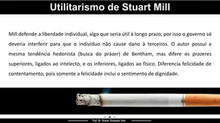 Mill defende a liberdade individual, algo que seria útil à longo prazo, por isso o governo só
deveria interferir para que o indivíduo não cause dano à terceiros. O autor possuí a
mesma tendência hedonista (busca do prazer) de Bentham, mas difere os prazeres
superiores, ligados ao intelecto, e os inferiores, ligados ao físico. Diferencia felicidade de
contentamento, pois somente a felicidade inclui o sentimento de dignidade.
Utilitarismo de Stuart Mill
 