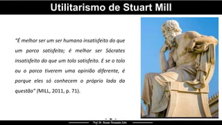 “É melhor ser um ser humano insatisfeito do que
um porco satisfeito; é melhor ser Sócrates
insatisfeito do que um tolo satisfeito. E se o tolo
ou o porco tiverem uma opinião diferente, é
porque eles só conhecem o próprio lada da
questão” (MILL, 2011, p. 71).
Utilitarismo de Stuart Mill
 