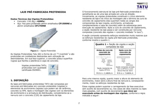 LAJE PRÉ-FABRICADA PROTENDIDA                                  O funcionamento estrutural da laje pré-fabricada protendida é
                                                                        semelhante ao de uma laje armada em uma só direção.
                                                                        Inicialmente, as vigotas protendidas constituem o único elemento
Dados Técnicos das Vigotas Protendidas:                                 resistente da laje e do início da montagem até o término da cura do
     Concreto: C45 (fck ≥ 45MPa)                                        concreto de capeamento elas suportam todas as cargas dos
     Aço: fios para protensão φ4mm entalhados CP150RNE e                componentes da laje (vigota, enchimento, armaduras
     φ6mm entalhados CP175RNE                                           complementares e capa de concreto) além da sobrecarga para
                                                                        execução do capeamento. Após a cura do concreto de capeamento,
                                                                        a seção resistente da laje passa a ser constituída por nervuras
                                                                        compostas (concreto das vigotas + concreto moldado “in loco”).
                                                                        A seção composta apresenta esforços resistentes muito maiores que
                                                                        os esforços resistentes da vigota pré-fabricada protendida,
                                                                        conforme mostra o quadro 1.

                                                                                     Quadro 1 – Seção da vigota e seção
                                                                                             composta da laje
                    Figura 1 – Vigota Protendida                                      Antes da cura do                  Após cura do
                                                                                        concreto de                     concreto de
As Vigotas Protendidas Tatu têm a forma de um “T invertido” e são                       capeamento                      capeamento
produzidas em moldadoras deslizantes sem utilização de
desmoldantes. Em sua face superior, o concreto possui superfície
                                                                                                    Concreto do
rugosa que facilita a aderência à capa de concreto.                                                 capeamento
                                                                                                    antes do final
                                                                                                    da cura

                                                                                                  SEÇÃO                          SEÇÃO
           Vigotas protendidas TATU,                                                              RESISTENTE                     RESISTENTE
                                                                                                                     Seção composta armada
           produzidas com qualidade                                                    Seção resistente da            com a VPT431 e com
           certificada ISO9001.                                                          vigota VPT431                 altura final de 16cm
                                                                                      M.R.U.= 2,48KN.m                M.R.U.= 7,60KN.m


                                                                        Para uma mesma vigota, quanto maior a altura do elemento de
1. DEFINIÇÃO                                                            enchimento, maior será a altura final da nervura e, conseqüente-
As lajes pré-fabricadas protendidas TATU são compostas por              mente, maior os esforços resistentes da laje.
nervuras pré-fabricadas em concreto protendido (vigotas) e              Estas vigotas podem suportar o carregamento da fase executiva
elementos de enchimento (lajotas) que podem ser de cerâmica,            sem auxílio de escoramento ou, nos casos de vãos maiores ou lajes
concreto ou EPS. Após a montagem das vigotas com os elementos           mais pesadas, com auxílio de escoramento que deve ser
de enchimento e a armadura de distribuição, complementa-se a            executado antes da montagem das vigotas, conforme a regra
nervura com o concreto (C20) de capeamento da laje.                     indicada a seguir:


                                                                    2
 