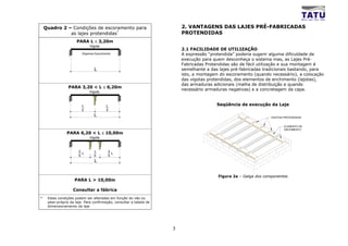 Quadro 2 – Condições de escoramento para                             2. VANTAGENS DAS LAJES PRÉ-FABRICADAS
              as lajes protendidas*                                      PROTENDIDAS
                      PARA L ≤ 3,20m
                              Vigota
                                                                         2.1 FACILIDADE DE UTILIZAÇÃO
                         Dispensa Escoramento                            A expressão “protendida” poderia sugerir alguma dificuldade de
                                                                         execução para quem desconheça o sistema mas, as Lajes Pré-
                                                                         Fabricadas Protendidas são de fácil utilização e sua montagem é
                                 L                                       semelhante a das lajes pré-fabricadas tradicionais bastando, para
                                                                         isto, a montagem do escoramento (quando necessário), a colocação
                                                                         das vigotas protendidas, dos elementos de enchimento (lajotas),
                                                                         das armaduras adicionais (malha de distribuição e quando
                 PARA 3,20 < L ≤ 6,20m
                                                                         necessário armaduras negativas) e a concretagem da capa.
                              Vigota



                         L                L                                              Seqüência de execução da Laje
                         2                2
                                 L                                                                                VIGOTAS PROTENDIDAS


                                                                                                                          ELEMENTO DE
                                                                                                                          ENCHIMENTO
                PARA 6,20 < L ≤ 10,00m
                              Vigota



                       2         L         2
                         L                   L
                       5         5         5
                                 L


                                                                                         Figura 2a – Galga dos componentes
                     PARA L > 10,00m

                    Consultar a fábrica
*    Estas condições podem ser alteradas em função do vão ou
     peso-próprio da laje. Para confirmação, consultar a tabela de
     dimensionamento da laje




                                                                     3
 
