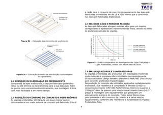 a razão para o consumo de concreto do capeamento das lajes pré-
                                             VIGOTAS PROTENDIDAS
                                                                          fabricadas protendidas ser de 15 a 20% menor que o consumido
                                                        ELEMENTO DE
                                                                          nas lajes pré-fabricadas tradicionais.
                                                        ENCHIMENTO



                                                                          2.4 MAIORES VÃOS E MENORES FLECHAS
                                                                          As lajes pré-fabricadas atingem maiores vãos para um mesmo
                                                                          carregamento e apresentam menores flechas finais, devido ao efeito
                                                                          da protensão aplicada às vigotas.

                                                                                                      10
                                                                                                      9




                                                                               CARREGAMENTO (KN/m2)
                                                                                                      8
         Figura 2b – Colocação dos elementos de enchimento                                            7
                                                                                                      6
                                     CAPA DE CONCRETO                                                                                    LAJE PRÉ-FABRICADA
                                     f ck =20MPa                                                      5
                                                                                                                                         VIGOTAS TRELIÇADAS
                                                                                                      4
                                                  MALHA DE                                                                               LAJE PRÉ-FABRICADA
                                                                                                      3
                                                  DISTRIBUIÇÃO                                                                           VIGOTAS PROTENDIDAS
                                                                                                      2
                                                                                                      1

                                                                                                           4   5   6      7      8   9
                                                                                                                       VÃO (m)

                                                                            Figura 3 - Gráfico comparativo do desempenho das Lajes Treliçadas e
                                                                                    Lajes Protendidas, ambas com altura total de 16cm.



                                                                          2.6 MAIOR QUALIDADE E CONFIABILIDADE
     Figura 2c – Colocação da malha de distribuição e concretagem         As vigotas protendidas são produzidas em instalações modernas
                           do capeamento                                  onde materiais e processos são controlados permanentemente.
                                                                          Os aços utilizados (Belgo Bekaert) atendem a NBR7482 (Fios de aço
2.2 REDUÇÃO OU ELIMINAÇÃO DE ESCORAMENTO                                  para concreto protendido-Especificação).
Comparada às lajes tradicionais, a laje pré-fabricada protendida          Na produção do concreto são utilizados agregados cuidadosamente
reduz ou até elimina os escoramentos para a sua execução. Além            analisados. Sua resistência à compressão é elevada (C45) e o
do ganho com a economia de cimbramento, sua montagem é feita              consumo de cimento (CPV-ARI-PLUS/Ciminas-Holcim) é superior a
com mais facilidade e em menor tempo.                                     350Kg/m3 além de possuir uma relação água/cimento baixa (≈0,37)
                                                                          graças à moldagem com equipamentos que produzem um
                                                                          adensamento enérgico do concreto. Todos estes fatores mas,
2.3 REDUÇÃO DO CONSUMO DE CONCRETO E PESO-PRÓPRIO                         principalmente o alto consumo de cimento e a baixa relação
As vigotas protendidas têm largura um pouco menor que as                  água/cimento, conferem alta resistência e durabilidade às Vigotas
concorrentes e um maior volume de concreto pré-fabricado. Esta é          Protendidas Tatu.

                                                                      4
 