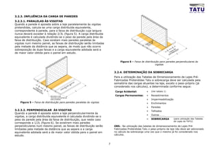 3.2.3. INFLUÊNCIA DA CARGA DE PAREDES
3.2.3.1. PARALELAS ÀS VIGOTAS
Quando a parede é apoiada sobre a laje paralelamente às vigotas
protendidas, calcula-se uma carga distribuída equivalente,
correspondente à parede, para a faixa de distribuição cuja largura
nunca deverá exceder à relação 2/3L (figura 5). A carga distribuída
equivalente é calculada dividindo-se o peso da parede pela área da
faixa de distribuição. Caso existam mais paredes paralelas às                                                         DA
                                                                                                                        S

vigotas num mesmo painel, as faixas de distribuição serão limitadas
                                                                                                                    O
                                                                                                                  ÇÃ AS
                                                                                                                RE OT
                                                                                                              DI VIG
pela metade da distância que as separa, de modo que não ocorra                                                                                    L
                                                                                                                                                      4
sobreposição de duas faixas e a carga equivalente adotada será a                                                                      L              D E ÃO
                                                                                                                                          4       IXA IÇ
                                                                                                                                               FA RIBU
de maior valor obtida para o painel em estudo.                                                                                                    T      L
                                                                                                                                              DIS



                                                                                         Figura 6 – Faixa de distribuição para paredes perpendiculares às
                                                                                                                      vigotas


                                                                                    3.2.4. DETERMINAÇÃO DA SOBRECARGA
                                                                                    Para a utilização das Tabelas de Dimensionamento de Lajes Pré-
                                                                                    Fabricadas Protendidas Tatu a sobrecarga deve ser calculada pela
                                                                IG
                                                                     OT
                                                                       AS
                                                                                    somatória das cargas atuantes na laje, exceto o peso-próprio (já
                     L                                        SV
              DI FAI
                     3                                 O
                                                           DA                       considerado nos cálculos), e determinada conforme segue:
                ST XA                                ÇÃ
                             L                    RE
                  RI                         DI
                    BU DE 3                                                 L
                       IÇ
                          ÃO                                                        Carga Acidental:           +     (Ver tabela 1)

                                 REFORÇO COM                                        Cargas Permanentes:        +     Revestimentos
                                 VIGOTAS JUSTAPOSTAS
                                 SOB A PAREDE                                                                  +     Impermeabilização
    Figura 5 – Faixa de distribuição para paredes paralelas às vigotas                                         +     Enchimentos
                                                                                                               +     Paredes
3.2.3.2. PERPENDICULAR ÀS VIGOTAS                                                                              +     Telhados
Quando a parede é apoiada sobre a laje perpendicularmente às
                                                                                                               +     Outras . . .
vigotas, a carga distribuída equivalente é calculada dividindo-se o
peso da parede pela área da faixa de distribuição, que neste caso                                              =     SOBRECARGA                       (para utilização das Tabelas
                                                                                                                                                      de Lajes da TATU)
corresponde a 1/2L (figura 6). Se existirem mais paredes
perpendiculares num mesmo painel, as faixas de distribuição serão                   OBS.: Na utilização das tabelas de dimensionamento de Lajes Pré-
limitadas pela metade da distância que as separe e a carga                          Fabricadas Protendidas Tatu o peso-próprio da laje não deve ser adicionado
equivalente adotada será a de maior valor obtida para o painel em                   no cálculo da sobrecarga uma vez que o mesmo já foi considerado nos
estudo.                                                                             cálculos.


                                                                                7
 