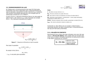 8 M.R.U.
3.3. DIMENSIONAMENTO DA LAJE.                                                                              L MÁX. =
                                                                                                                       (1,3 PP + 1,4 SC)
As Tabelas para o dimensionamento das Lajes Pré-Fabricadas
                                                                              Onde:
Protendidas Tatu foram elaboradas para o dimensionamento de
lajes bi-apoiadas e apresentam os vãos máximos (LMÁX.) possíveis              L: Vão efetivo da laje conforme 3.1.2.
nas diversas combinações geométricas e de armações para as                    Msd: Momento solicitante de projeto (KN.m/m).
sobrecargas variando de 1,0 a 10KN/m2 .
                                                                              PP: peso-próprio da laje já considerado nos cálculos da tabela (KN/m2).
A partir do M.R.U. (Momento Resistente Último) de cada seção foi
                                                                              SC: sobrecarga (carga acidental + revestimentos + outras cargas distribuídas)
determinado o vão máximo (LMÁX.) pela imposição da condição
                                                                              apresentada na tabela (KN/m2) 3.2.4.
M.R.U. ≤ Msd (Momento Solicitante de Projeto).
                                                                              M.R.U.: Momento resistente último da seção, apresentado na tabela (KN.m/m).
                                                                              LMÁX.: Vão máximo admissível indicado na tabela (cm).
                                  PP+SC

                                                                              Conhecidos os vãos efetivos de um projeto e determinada a
                                                                              sobrecarga atuante nas lajes é possível fazer o dimensionamento
                                     L                                        das laje pré-fabricadas protendidas.


                                                                              3.3.1. RELAÇÃO DE CONFORTO
                                     +                                        Recomenda-se que a altura das lajes utilizadas como piso não seja
                                                                              inferior a 3% do vão efetivo. Este cuidado deve ser tomado para
                                                                              evitar que os ruídos e vibrações resultantes do deslocamento sobre
                                                                      2       a laje sejam prejudiciais ao conforto.
                                                      (1,3PP+1,4SC) . L
                                             M sd =
                                                              8                                                             Menores ruídos
          Figura 7 – Diagrama de Momentos da laje bi-apoiada                                    Ht ≥ 3% Vão                 Menores vibrações
                                                                                                                            Maior Conforto
Para lajes bi-apoiadas:
                                  (1,3 PP + 1,4 SC)       2
                          M sd=                        .L
                                         8

No estado limite último:
                                   Msd < M.R.U.
∴ LMÁX. é calculado pela expressão:



                                                                          8
 
