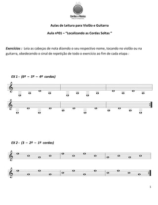 1
Aulas de Leitura para Violão e Guitarra
Aula nº01 – “Localizando as Cordas Soltas ”
Exercícios : Leia as cabeças de nota dizendo o seu respectivo nome, tocando no violão ou na
guitarra, obedecendo o sinal de repetição de todo o exercício ao fim de cada etapa :
EX 1 - (6ª – 5ª – 4ª cordas)
EX 2 - (3 – 2ª – 1ª cordas)
 