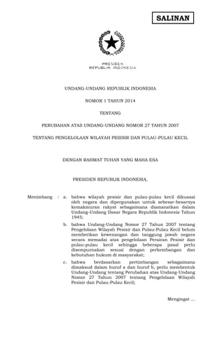 SALINAN 
UNDANG-UNDANG REPUBLIK INDONESIA 
NOMOR 1 TAHUN 2014 
TENTANG 
PERUBAHAN ATAS UNDANG-UNDANG NOMOR 27 TAHUN 2007 
TENTANG PENGELOLAAN WILAYAH PESISIR DAN PULAU-PULAU KECIL 
DENGAN RAHMAT TUHAN YANG MAHA ESA 
PRESIDEN REPUBLIK INDONESIA, 
Menimbang 
: 
a. bahwa wilayah pesisir dan pulau-pulau kecil dikuasai oleh negara dan dipergunakan untuk sebesar-besarnya kemakmuran rakyat sebagaimana diamanatkan dalam Undang-Undang Dasar Negara Republik Indonesia Tahun 1945; 
b. bahwa Undang-Undang Nomor 27 Tahun 2007 tentang Pengelolaan Wilayah Pesisir dan Pulau-Pulau Kecil belum memberikan kewenangan dan tanggung jawab negara secara memadai atas pengelolaan Perairan Pesisir dan pulau-pulau kecil sehingga beberapa pasal perlu disempurnakan sesuai dengan perkembangan dan kebutuhan hukum di masyarakat; 
c. bahwa berdasarkan pertimbangan sebagaimana dimaksud dalam huruf a dan huruf b, perlu membentuk Undang-Undang tentang Perubahan atas Undang-Undang Nomor 27 Tahun 2007 tentang Pengelolaan Wilayah Pesisir dan Pulau-Pulau Kecil; 
Mengingat ...  