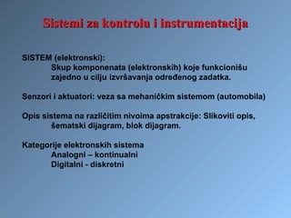 Sistemi za kontrolu i instrumentacijaSistemi za kontrolu i instrumentacija
SISTEM (elektronski):
Skup komponenata (elektronskih) koje funkcionišu
zajedno u cilju izvršavanja određenog zadatka.
Senzori i aktuatori: veza sa mehaničkim sistemom (automobila)
Opis sistema na različitim nivoima apstrakcije: Slikoviti opis,
šematski dijagram, blok dijagram.
Kategorije elektronskih sistema
Analogni – kontinualni
Digitalni - diskretni
 