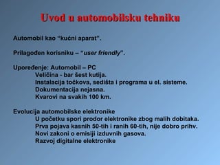 Automobil kao “kućni aparat”.
Prilagođen korisniku – “user friendly”.
Upoređenje: Automobil – PC
Veličina - bar šest kutija.
Instalacija točkova, sedišta i programa u el. sisteme.
Dokumentacija nejasna.
Kvarovi na svakih 100 km.
Evolucija automobilske elektronike
U početku spori prodor elektronike zbog malih dobitaka.
Prva pojava kasnih 50-tih i ranih 60-tih, nije dobro prihv.
Novi zakoni o emisiji izduvnih gasova.
Razvoj digitalne elektronike
Uvod u automobilsku tehnikuUvod u automobilsku tehniku
 