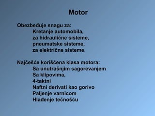 Motor
Obezbeđuje snagu za:
Kretanje automobila,
za hidraulične sisteme,
pneumatske sisteme,
za električne sisteme.
Najčešće korišćena klasa motora:
Sa unutrašnjim sagorevanjem
Sa klipovima,
4-taktni
Naftni derivati kao gorivo
Paljenje varnicom
Hlađenje tečnošću
 