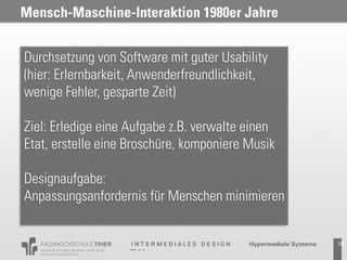 Mensch-Maschine-Interaktion 1980er Jahre


Durchsetzung von Software mit guter Usability
(hier: Erlernbarkeit, Anwenderfreundlichkeit,
wenige Fehler, gesparte Zeit)

Ziel: Erledige eine Aufgabe z.B. verwalte einen
Etat, erstelle eine Broschüre, komponiere Musik

Designaufgabe:
Anpassungsanfordernis für Menschen minimieren


                                                  29
 
