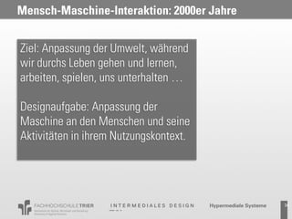 Mensch-Maschine-Interaktion: 2000er Jahre


Ziel: Anpassung der Umwelt, während
wir durchs Leben gehen und lernen,
arbeiten, spielen, uns unterhalten …

Designaufgabe: Anpassung der
Maschine an den Menschen und seine
Aktivitäten in ihrem Nutzungskontext.




                                            34
 