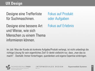 UX Design

Designe eine Trefferliste                 Fokus auf Produkt
für Suchmaschinen.                        oder Aufgaben
Designe eine bessere Art Fokus auf Erlebnis
und Weise, wie sich
Menschen zu einem Thema
informieren können.

Im Job: Was der Kunde als konkrete Aufgabe/Produkt verlangt, ist nicht unbedingt die
richtige Lösung für sein eigentliches Ziel! Er denkt vielleicht nur, dass „man das so
macht“. Deshalb: Immer hinterfragen, querdenken und eigene Expertise einbringen.


                                                                                        61
 