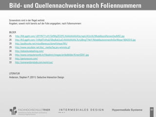 Bild- und Quellennachweise nach Foliennummern

Screenshots sind in der Regel verlinkt
Angaben, soweit nicht bereits auf der Folie angegeben, nach Foliennummern


BILDER
25 http://lh6.ggpht.com/-LBYYNT71c4Y/SdfWgZEO2FE/AAAAAAAAA3o/rapUJX2zn3U/ModellautoRennenDesMSC.jpg
26 http://lh3.ggpht.com/-7cWp0TvVhu0/S8syBuk2uxE/AAAAAAAAL7k/dJBmgT7hktY/ModellautorennenAnDerWeser18042010.jpg
28 http://paulbourke.net/miscellaneous/domefisheye/Wii/
29 http://www.osculator.net/doc/_media/faq:pry-wiimote.gif
30 http://dubaidunebashing.com/
29 http://www.computerworld.ch/fileadmin/images/artikelbilder/KinectSDK1.jpg
32 http://gesturecons.com/
33 http://somerandomdude.com/work/cue/



LITERATUR
Anderson, Stephen P. (2011): Seductive Interaction Design




                                                                                                                  83
 