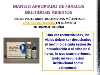 Una vez reconstituidas, los
viales deben ser desechados
al término de cada sesión de
inmunización o al cabo de 6
horas, lo que ocurra primero,
tanto en vacunación
institucional como
extramural.
MANEJO APROPIADO DE FRASCOS
MULTIDOSIS ABIERTOS
USO DE VIALES ABIERTOS CON DOSIS MÚLTIPLES DE
VACUNAS LIOFILIZADAS EN EL ÁMBITO
INTRAINSTITUCIONAL
 