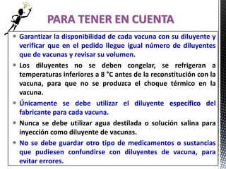  Garantizar la disponibilidad de cada vacuna con su diluyente y
verificar que en el pedido llegue igual número de diluyentes
que de vacunas y revisar su volumen.
 Los diluyentes no se deben congelar, se refrigeran a
temperaturas inferiores a 8 °C antes de la reconstitución con la
vacuna, para que no se produzca el choque térmico en la
vacuna.
 Únicamente se debe utilizar el diluyente específico del
fabricante para cada vacuna.
 Nunca se debe utilizar agua destilada o solución salina para
inyección como diluyente de vacunas.
 No se debe guardar otro tipo de medicamentos o sustancias
que pudiesen confundirse con diluyentes de vacuna, para
evitar errores.
PARA TENER EN CUENTA
 