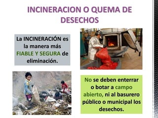 INCINERACION O QUEMA DE
DESECHOS
La INCINERACIÓN es
la manera más
FIABLE Y SEGURA de
eliminación.
No se deben enterrar
o botar a campo
abierto, ni al basurero
público o municipal los
desechos.
 