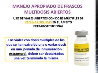 Los viales con dosis múltiples de los
que se han extraído una o varias dosis
en una jornada de inmunización
extramural, deben ser descartados
una vez terminada la misma.
MANEJO APROPIADO DE FRASCOS
MULTIDOSIS ABIERTOS
USO DE VIALES ABIERTOS CON DOSIS MÚLTIPLES DE
VACUNAS LÍQUIDAS EN EL ÁMBITO
EXTRAINSTITUCIONAL
 