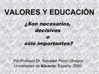 VALORES Y EDUCACIÓN
¿Son necesarios,
decisivos
o
sólo importantes?
Por Profesor Dr. Salvador Peiró i Gregori
Universidad de Alicante. España. 2000.
 