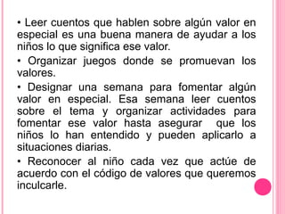 • Leer cuentos que hablen sobre algún valor en
especial es una buena manera de ayudar a los
niños lo que significa ese valor.
• Organizar juegos donde se promuevan los
valores.
• Designar una semana para fomentar algún
valor en especial. Esa semana leer cuentos
sobre el tema y organizar actividades para
fomentar ese valor hasta asegurar que los
niños lo han entendido y pueden aplicarlo a
situaciones diarias.
• Reconocer al niño cada vez que actúe de
acuerdo con el código de valores que queremos
inculcarle.
 