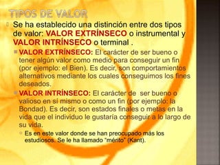  Se ha establecido una distinción entre dos tipos
de valor: VALOR EXTRÍNSECO o instrumental y
VALOR INTRÍNSECO o terminal .
 VALOR EXTRÍNSECO: El carácter de ser bueno o
tener algún valor como medio para conseguir un fin
(por ejemplo: el Bien). Es decir, son comportamientos
alternativos mediante los cuales conseguimos los fines
deseados.
 VALOR INTRÍNSECO: El carácter de ser bueno o
valioso en sí mismo o como un fin (por ejemplo: la
Bondad). Es decir, son estados finales o metas en la
vida que el individuo le gustaría conseguir a lo largo de
su vida.
 Es en este valor donde se han preocupado más los
estudiosos. Se le ha llamado “mérito” (Kant).
 