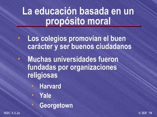 © IEF 78NEC 5.1.2s
• Los colegios promovían el buen
carácter y ser buenos ciudadanos
• Muchas universidades fueron
fundadas por organizaciones
religiosas
• Harvard
• Yale
• Georgetown
La educación basada en un
propósito moral
 