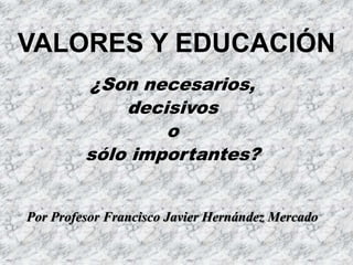 VALORES Y EDUCACIÓN
¿Son necesarios,
decisivos
o
sólo importantes?
Por Profesor Francisco Javier Hernández Mercado
 