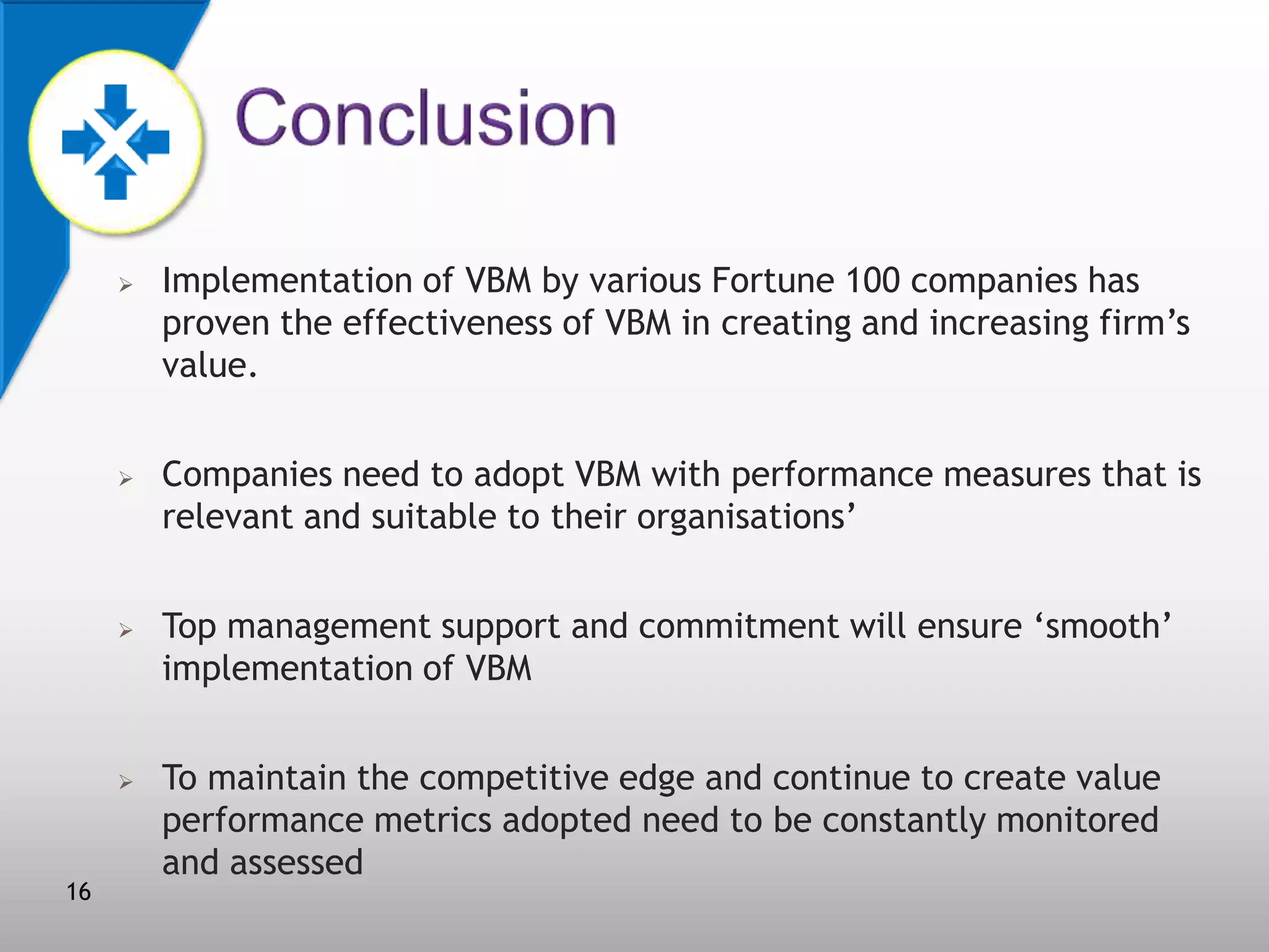 







16

Implementation of VBM by various Fortune 100 companies has
proven the effectiveness of VBM in creating and increasing firm’s
value.
Companies need to adopt VBM with performance measures that is
relevant and suitable to their organisations’
Top management support and commitment will ensure ‘smooth’
implementation of VBM

To maintain the competitive edge and continue to create value
performance metrics adopted need to be constantly monitored
and assessed

 