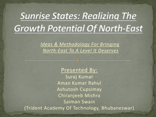 Ideas & Methodology For Bringing
North-East To A Level It Deserves
Presented By:
Suraj Kumar
Aman Kumar Rahul
Ashutosh Cupsimay
Chiranjeeb Mishra
Saiman Swain
(Trident Academy Of Technology, Bhubaneswar)
 
