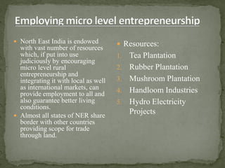 North East India is endowed
with vast number of resources
which, if put into use
judiciously by encouraging
micro level rural
entrepreneurship and
integrating it with local as well
as international markets, can
provide employment to all and
also guarantee better living
conditions.
 Almost all states of NER share
border with other countries
providing scope for trade
through land.
 Resources:
1. Tea Plantation
2. Rubber Plantation
3. Mushroom Plantation
4. Handloom Industries
5. Hydro Electricity
Projects
 