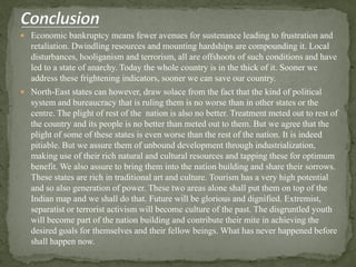  Economic bankruptcy means fewer avenues for sustenance leading to frustration and
retaliation. Dwindling resources and mounting hardships are compounding it. Local
disturbances, hooliganism and terrorism, all are offshoots of such conditions and have
led to a state of anarchy. Today the whole country is in the thick of it. Sooner we
address these frightening indicators, sooner we can save our country.
 North-East states can however, draw solace from the fact that the kind of political
system and bureaucracy that is ruling them is no worse than in other states or the
centre. The plight of rest of the nation is also no better. Treatment meted out to rest of
the country and its people is no better than meted out to them. But we agree that the
plight of some of these states is even worse than the rest of the nation. It is indeed
pitiable. But we assure them of unbound development through industrialization,
making use of their rich natural and cultural resources and tapping these for optimum
benefit. We also assure to bring them into the nation building and share their sorrows.
These states are rich in traditional art and culture. Tourism has a very high potential
and so also generation of power. These two areas alone shall put them on top of the
Indian map and we shall do that. Future will be glorious and dignified. Extremist,
separatist or terrorist activism will become culture of the past. The disgruntled youth
will become part of the nation building and contribute their mite in achieving the
desired goals for themselves and their fellow beings. What has never happened before
shall happen now.
 
