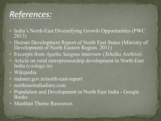  India’s North-East Diversifying Growth Opportunities (PWC
2013)
 Human Development Report of North East States (Ministry of
Development of North Eastern Region. 2011)
 Excerpts from Agatha Sangma interview (Tehelka Archive)
 Article on rural entrepreneurship development in North-East
India (coolage.in)
 Wikipedia
 mdoner.gov.in/north-east-report
 northeastindiadiary.com
 Population and Development in North East India - Google
Books
 Manthan Theme Resources
 